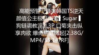 ✿高能预警✿ 最美韩国TS逆天颜值公主极品闺蜜▌Sugar ▌狗链调教淫乱3P 口菊夹击纵享肉欲 爆肏后庭嗨起[2.38G/MP4/55:14/RF]