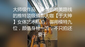 大师级作品！走情色唯美路线的推特顶级摄影大咖【于大神】女体艺术私拍，御用模特九位，颜值身材一流，不只拍还要干