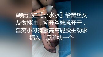 潮喷淫娃〖小水水〗给黑丝女友做推油，撕开丝袜就开干，淫荡小母狗撅高高屁股主动求插入，反差婊一个