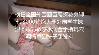 横扫全国外围圈巨屌探花鬼脚七 3000约炮大圈外围学生妹温柔乖巧敏感水润金手指玩穴调情草到妹子腿发抖