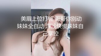   美眉上位打桩 哥哥你别动 妹妹全自动 深浅快慢妹妹自己掌控