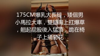 175CM爆乳大長腿，矮個男小馬拉大車，雙腿肩上扛爆草，翹起屁股後入猛頂，跪在椅子上捅菊花