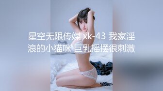 星空无限传媒 xk-43 我家淫浪的小猫咪 巨乳摇摆很刺激