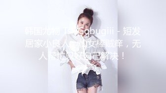 韩国尤物 Ts -Gobugiii - 短发居家小良人，仙女棒贼痒，无人帮忙只好自己解决！