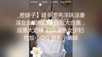 _差婊子】超多漂亮淫妹淫妻淫女友啪啪口交自慰大合集，淫荡大奶妹 韵味骚熟女少妇 性奴小母G 贫乳小嫩妹