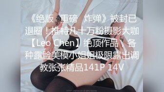 《绝版✌重磅✌炸弹》被封已退圈！推特几十万粉摄影大咖【Leo Chen】绝顶作品，各种露脸美模小姐姐极限露出调教张张精品141P 14V