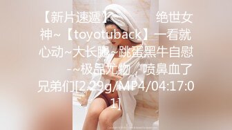 【新片速遞】 ✨✨✨⚡ 绝世女神~【toyotuback】一看就心动~大长腿~跳蛋黑牛自慰✨✨✨-~极品尤物，喷鼻血了兄弟们[2.29g/MP4/04:17:01]