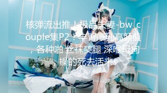 核弹流出推！极品夫妻-bw_couple集P2！丰臀爆乳高颜值，各种啪 丝袜美腿 深喉母狗，操的死去活来s