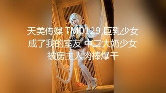 天美传媒 TM0129 巨乳少女成了我的室友 中二大奶少女被房主人肉棒爆干