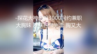 -探花大神约炮3000网约兼职大胸妹 皮肤白嫩光滑 胸又大又软后入超爽