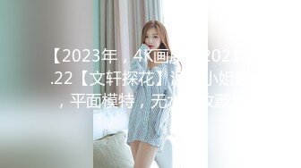 【2023年，4K画质】2021.5.22【文轩探花】温柔小姐姐，平面模特，无水印收藏版