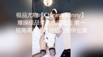 极品尤物〖ChineseBunny〗爆操极品美乳性感骚货 第一视角高清大屌抽插内射中出美穴