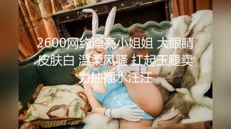 2600网约漂亮小姐姐 大眼睛皮肤白 温柔风骚 扛起玉腿卖力抽插水汪汪