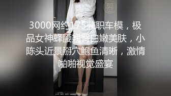 3000网约175兼职车模，极品女神蜂腰翘臀白嫩美肤，小陈头近景掰穴鲍鱼清晰，激情啪啪视觉盛宴