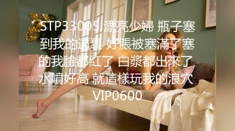 STP33005 漂亮少婦 瓶子塞到我的逼裏 好脹被塞滿了塞的我臉都紅了 白漿都出來了 水噴好高 就這樣玩我的浪穴 VIP0600