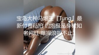 宝岛大种马炮王『Tung』最新付费私拍 约炮极品身材知名网红 爆操浪叫不止1