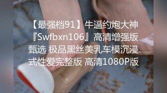 【最强档91】牛逼约炮大神『Swfbxn106』高清增强版甄选 极品黑丝美乳车模沉浸式性爱完整版 高清1080P版