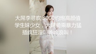 大屌李寻欢 3000约炮高颜值学生妹少女，大屌骑乘暴力猛插疯狂淫叫呻吟浪叫！