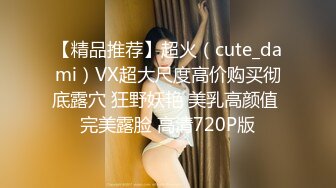 【精品推荐】超火（cute_dami）VX超大尺度高价购买彻底露穴 狂野妖艳 美乳高颜值 完美露脸 高清720P版